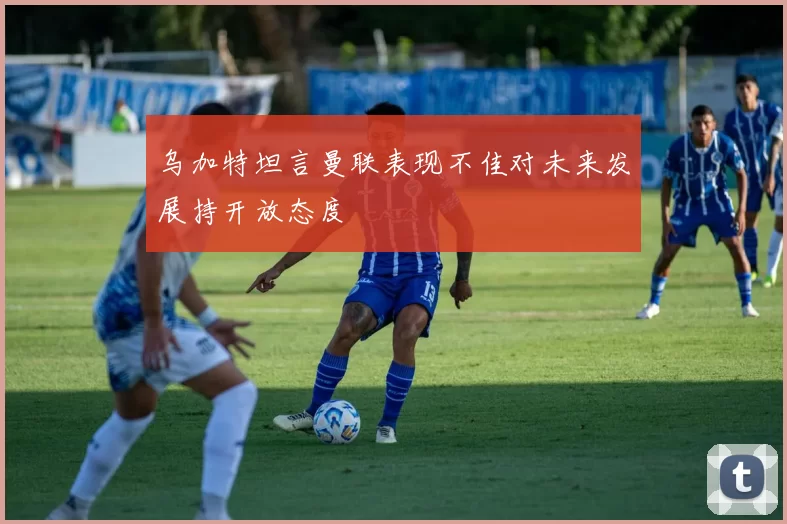 乌加特坦言曼联表现不佳对未来发展持开放态度
