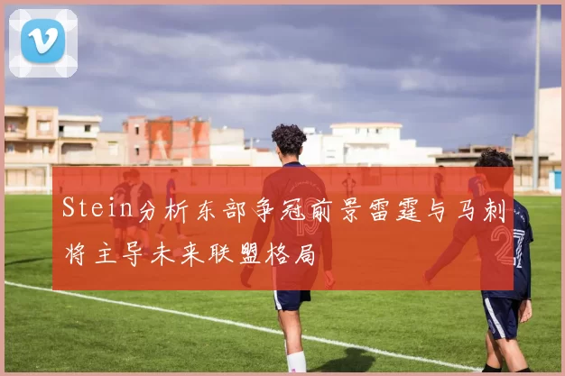 Stein分析东部争冠前景雷霆与马刺将主导未来联盟格局