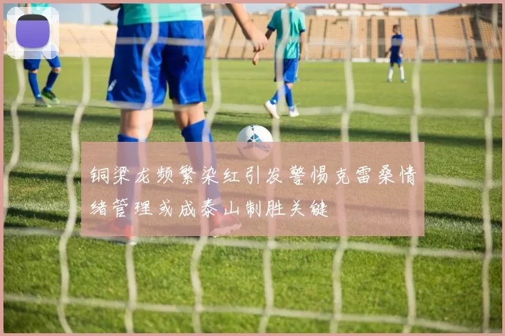 铜梁龙频繁染红引发警惕克雷桑情绪管理或成泰山制胜关键