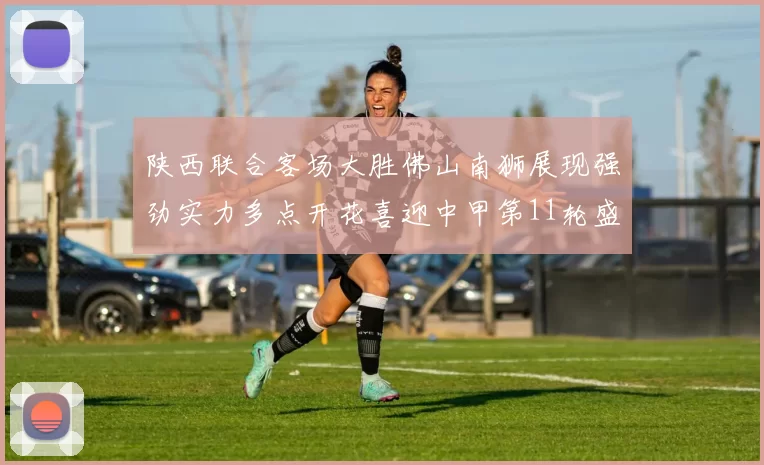 陕西联合客场大胜佛山南狮展现强劲实力多点开花喜迎中甲第11轮盛宴
