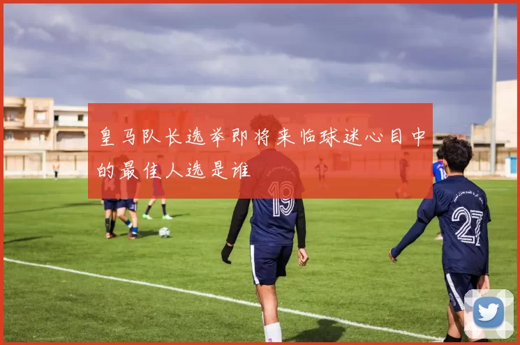 皇马队长选举即将来临球迷心目中的最佳人选是谁
