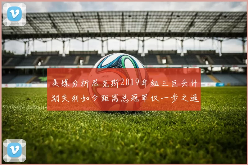 美媒分析尼克斯2019年组三巨头计划失利如今距离总冠军仅一步之遥