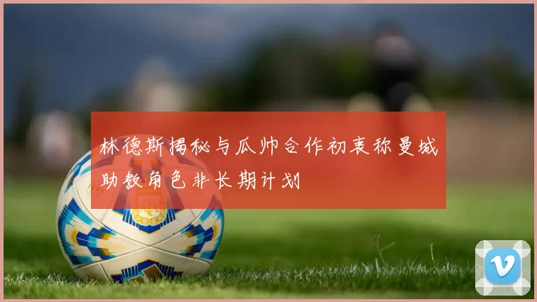 林德斯揭秘与瓜帅合作初衷称曼城助教角色非长期计划