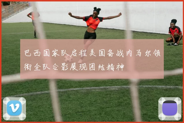 巴西国家队启程美国备战内马尔领衔全队合影展现团结精神