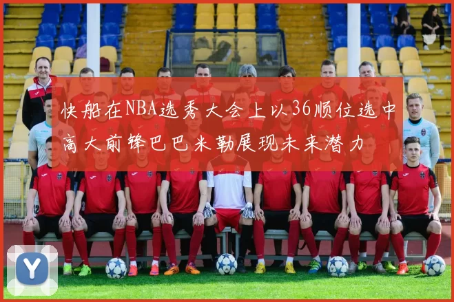 快船在NBA选秀大会上以36顺位选中高大前锋巴巴米勒展现未来潜力