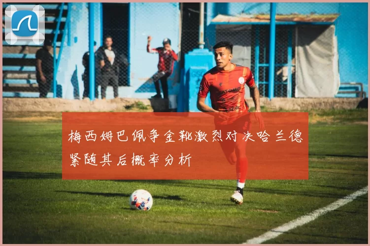 梅西姆巴佩争金靴激烈对决哈兰德紧随其后概率分析